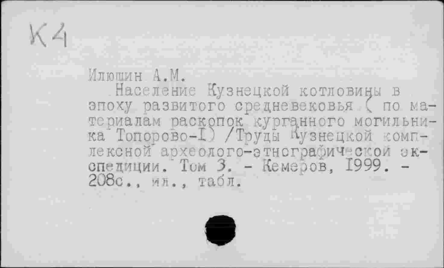 ﻿Илюшин A.M.
Население Кузнецкой котловины в эпоху развитого средневековья ( по материалам раскопок"курганного могильника' Топорово-I ! /Труды Кузнецкой комплексной археолого-этнографиЧ' ской экспедиции/Том 3. - Кемеров, 1999. -208с., ил., табл.